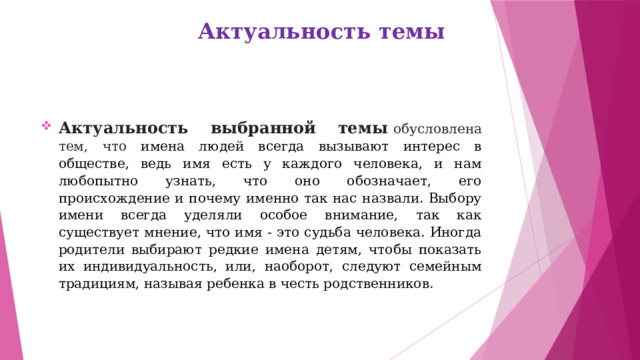 Актуальность темы   Актуальность выбранной темы   обусловлена тем, что имена людей всегда вызывают интерес в обществе, ведь имя есть у каждого человека, и нам любопытно узнать, что оно обозначает, его происхождение и почему именно так нас назвали. Выбору имени всегда уделяли особое внимание, так как существует мнение, что имя - это судьба человека. Иногда родители выбирают редкие имена детям, чтобы показать их индивидуальность, или, наоборот, следуют семейным традициям, называя ребенка в честь родственников. 