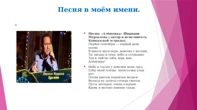 Песня в моём имени.  Песня: «Алёнушка» Ширвани Мурдалова ( автор и исполнитель Кавказской эстрады).  Первое сентября — первый день осени.  В школу идти пора, девочка с косами,  Ты звезды и луна, небо и солнышко  Так я люблю тебя, верь мне, Алёнушка! Небо в глазах у девочки моих грез,  Губы моей Алёны- лепесточки алых роз  Осени цветом поднятые ветром  Волосы ее залиты солнца светом,  Пусть молодая, очень озорная  Кровь и молоко именно такая. 
