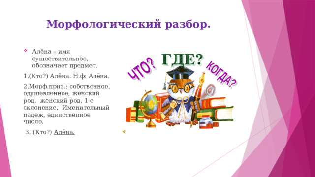 Морфологический разбор.    Алёна – имя существительное, обозначает предмет. 1.(Кто?) Алёна. Н.ф: Алёна. 2.Морф.приз.: собственное, одушевленное, женский род, женский род, 1-е склонение, Именительный падеж, единственное число.  3. (Кто?) Алёна. 
