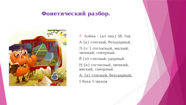 Фонетический разбор.       Алёна – {ал`она} 5б. 5зв. А-{а} гласный, безударный. Л-{л`} согласный, мягкий, звонкий, сонорный. Ё-{о} гласный, ударный. Н-{н} согласный, звонкий, мягкий, сонорный. А- {а} гласный, безударный. 5 букв 5 звуков 