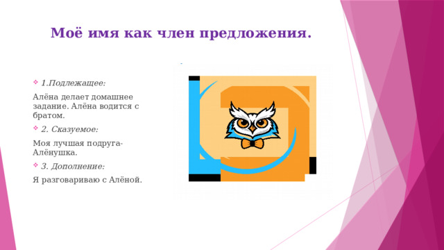 Моё имя как член предложения .   .  1.Подлежащее: Алёна делает домашнее задание. Алёна водится с братом. 2. Сказуемое: Моя лучшая подруга- Алёнушка. 3. Дополнение: Я разговариваю с Алёной.   
