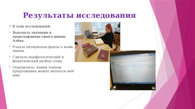 Результаты исследования В ходе исследований: Выяснила значение и происхождение своего имени- Алёна. Узнала интересные факты о моём имени. Сделала морфологический и фонетический разбор слова. Определила, каким членом предложения может являться моё имя. 