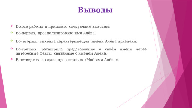 Выводы В ходе работы я пришла к следующим выводам: Во-первых, проанализировала имя Алёна. Во- вторых, выявила характерные для имени Алёна признаки . Во-третьих, расширила представление о своём имени через интересные факты, связанные с именем Алёна. В-четвертых, создала презентацию «Моё имя Алёна». 