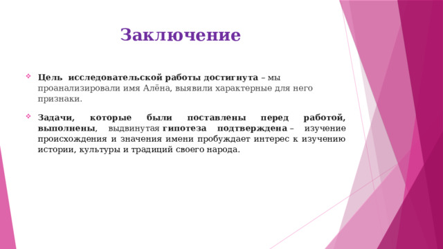 Заключение   Цель исследовательской работы достигнута  – мы проанализировали имя Алёна, выявили характерные для него признаки . Задачи, которые были поставлены перед работой, выполнены , выдвинутая  гипотеза подтверждена  – изучение происхождения и значения имени пробуждает интерес к изучению истории, культуры и традиций своего народа.   