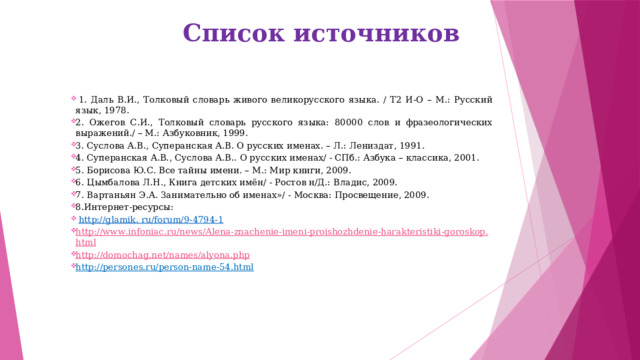  Список источников   1. Даль В.И., Толковый словарь живого великорусского языка. / Т2 И-О – М.: Русский язык, 1978. 2. Ожегов С.И., Толковый словарь русского языка: 80000 слов и фразеологических выражений./ – М.: Азбуковник, 1999. 3. Суслова А.В., Суперанская А.В. О русских именах. – Л.: Лениздат, 1991. 4. Суперанская А.В., Суслова А.В.. О русских именах/ - СПб.: Азбука – классика, 2001. 5. Борисова Ю.С. Все тайны имени. – М.: Мир книги, 2009. 6. Цымбалова Л.Н., Книга детских имён/ - Ростов н/Д.: Владис, 2009. 7. Вартаньян Э.А. Занимательно об именах»/ - Москва: Просвещение, 2009. 8.Интернет-ресурсы:   http://glamik. ru/forum/9-4794-1 http :// www . infoniac . ru / news / Alena - znachenie - imeni - proishozhdenie - harakteristiki - goroskop . html http :// domochag . net / names / alyona . php http://persones.ru/person-name-54.html       