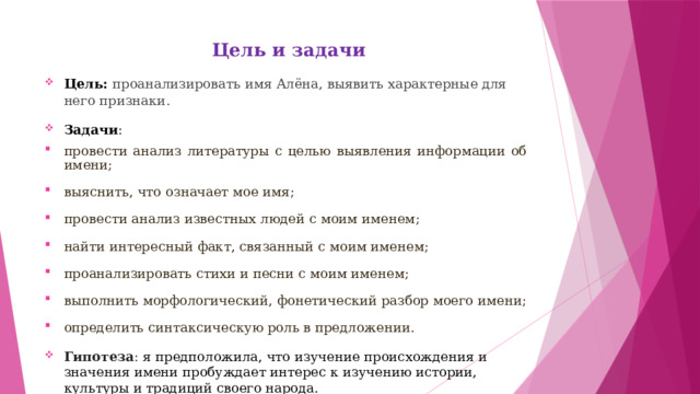  Цель и задачи Цель: проанализировать имя Алёна, выявить характерные для него признаки . Задачи : провести анализ литературы с целью выявления информации об имени; выяснить, что означает мое имя; провести анализ известных людей с моим именем; найти интересный факт, связанный с моим именем; проанализировать стихи и песни с моим именем; выполнить морфологический, фонетический разбор моего имени; определить синтаксическую роль в предложении. Гипотеза :  я предположила, что изучение происхождения и значения имени пробуждает интерес к изучению истории, культуры и традиций своего народа. 