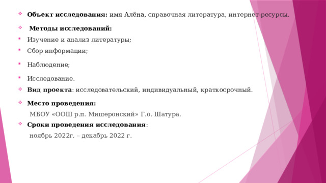 Объект исследования:  имя Алёна, справочная литература, интернет-ресурсы.   Методы исследований: Изучение и анализ литературы; Сбор информации; Наблюдение; Исследование. Вид проекта : исследовательский, индивидуальный, краткосрочный. Место проведения:   МБОУ «ООШ р.п. Мишеронский» Г.о. Шатура. Сроки проведения исследования :  ноябрь 2022г. – декабрь 2022 г. 