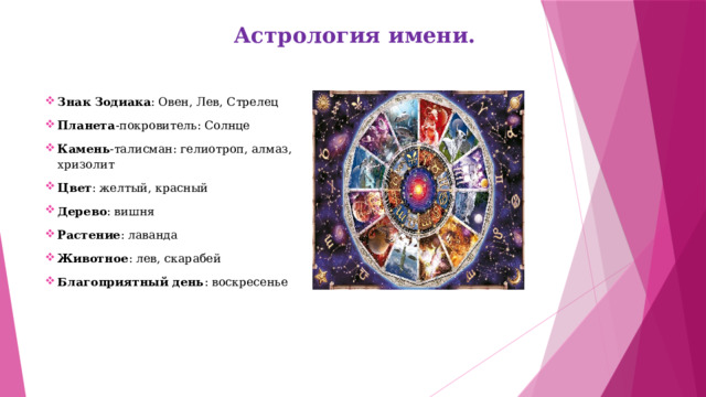 Астрология имени.   Знак Зодиака : Овен, Лев, Стрелец Планета -покровитель: Солнце Камень -талисман: гелиотроп, алмаз, хризолит Цвет : желтый, красный Дерево : вишня Растение : лаванда Животное : лев, скарабей Благоприятный день : воскресенье    