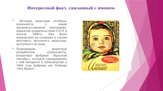 Интересный факт, связанный с именем.    История шоколада «Алёнка» начинается с новой продовольственной программы, принятой правительством СССР в начале 1960-х. Она была направлена на создание в стране массового молочного шоколада, доступного по цене. Подходящую рецептуру разработали специалисты-кондитеры фабрики «Красный Октябрь», которую одновременно с ней внедрили в производство в 1964 году фабрики им. Бабаева «Рот Фронт». 