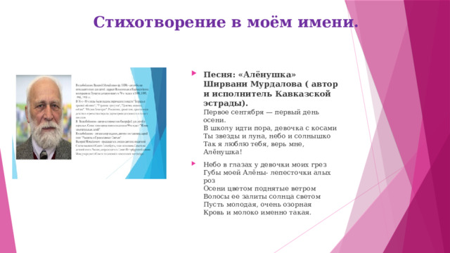 Стихотворение в моём имени. Песня: «Алёнушка» Ширвани Мурдалова ( автор и исполнитель Кавказской эстрады).  Первое сентября — первый день осени.  В школу идти пора, девочка с косами  Ты звезды и луна, небо и солнышко  Так я люблю тебя, верь мне, Алёнушка! Небо в глазах у девочки моих грез  Губы моей Алёны- лепесточки алых роз  Осени цветом поднятые ветром  Волосы ее залиты солнца светом  Пусть молодая, очень озорная  Кровь и молоко именно такая. 