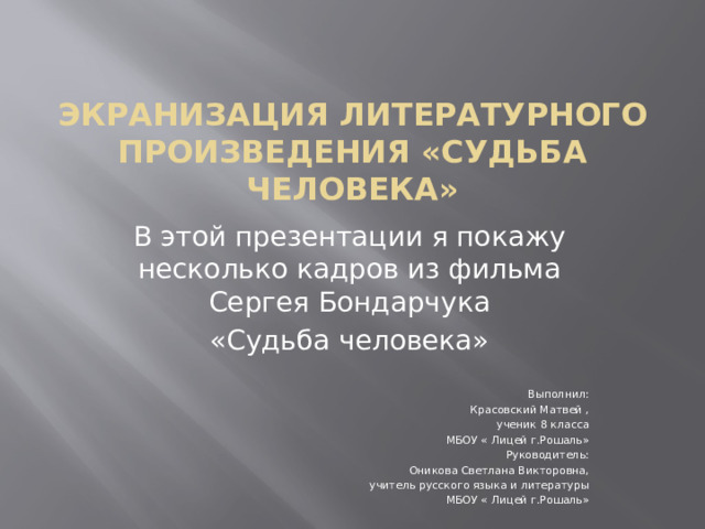 Экранизация литературного произведения «Судьба человека» В этой презентации я покажу несколько кадров из фильма Сергея Бондарчука «Судьба человека» Выполнил: Красовский Матвей , ученик 8 класса МБОУ « Лицей г.Рошаль» Руководитель: Оникова Светлана Викторовна, учитель русского языка и литературы МБОУ « Лицей г.Рошаль» 