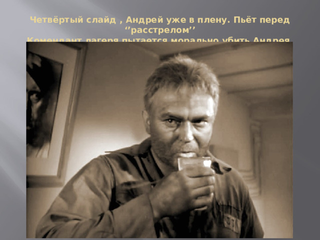 Четвёртый слайд , Андрей уже в плену. Пьёт перед ‘’расстрелом’’  Комендант лагеря пытается морально убить Андрея. 