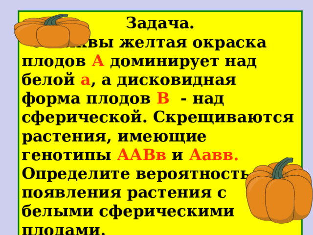 Запись решения  Дано: А - желтые а - зеленые В -гладкие в - морщинистые Р- ♀- аавв ♂ - АаВв ♀  аавв ♂  АаВв Р х зеленые морщ. желтые, гладкие аВ АВ G ав ав Ав  F 1  АаВв Аавв аавв ааВв жел . , гл . жел . , морщ . зел. морщ. зел. гл. Фенотип F 1 - ? Генотип F 1 - ? Генотип 1:1:1:1 Фенотип 1:1:1:1 Ответ : генотип семян АаВв , Аавв , аавв , ааВв; фенотип семян: желтые гладкие, желтые морщинистые, зеленые морщинистые, зеленые гладкие 