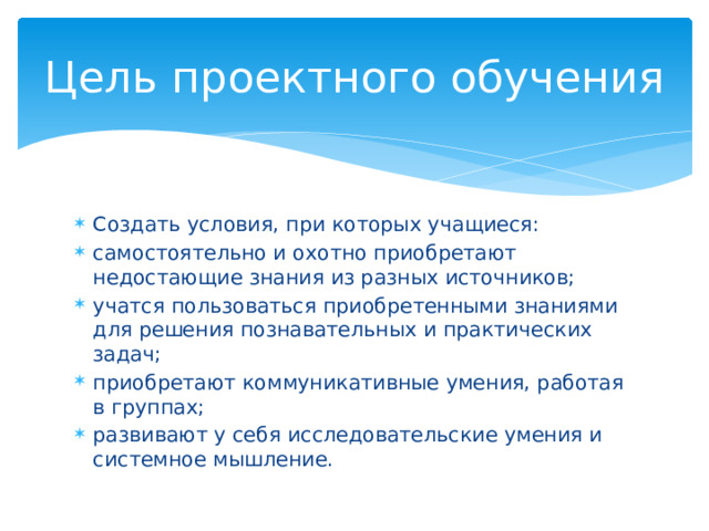 Цель проектного обучения Создать условия, при которых учащиеся: самостоятельно и охотно приобретают недостающие знания из разных источников; учатся пользоваться приобретенными знаниями для решения познавательных и практических задач; приобретают коммуникативные умения, работая в группах; развивают у себя исследовательские умения и системное мышление. 