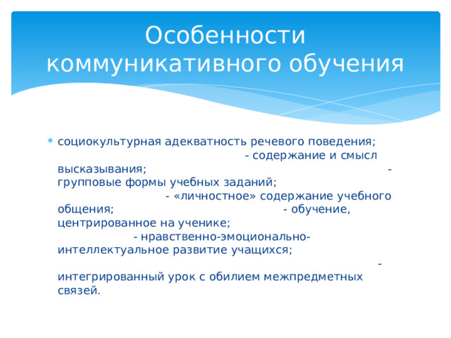 Особенности коммуникативного обучения социокультурная адекватность речевого поведения; - содержание и смысл высказывания; - групповые формы учебных заданий; - «личностное» содержание учебного общения; - обучение, центрированное на ученике; - нравственно-эмоционально-интеллектуальное развитие учащихся; - интегрированный урок с обилием межпредметных связей. 
