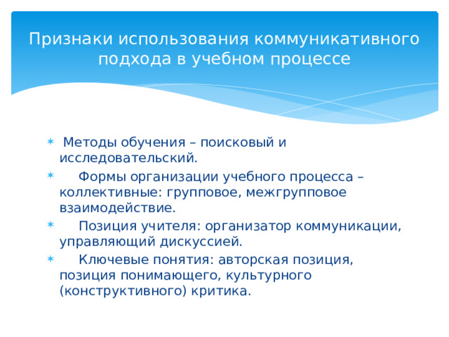 Признаки использования коммуникативного подхода в учебном процессе  Методы обучения – поисковый и исследовательский.  Формы организации учебного процесса –коллективные: групповое, межгрупповое взаимодействие.  Позиция учителя: организатор коммуникации, управляющий дискуссией.  Ключевые понятия: авторская позиция, позиция понимающего, культурного (конструктивного) критика. 