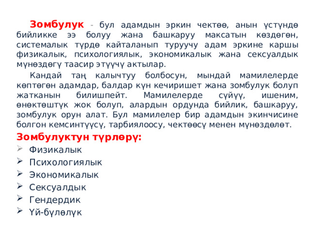  Зомбулук - бул адамдын эркин чектөө, анын үстүндө бийликке ээ болуу жана башкаруу максатын көздөгөн, системалык түрдө кайталанып туруучу адам эркине каршы физикалык, психологиялык, экономикалык жана сексуалдык мүнөздөгү таасир этүүчү актылар.  Кандай таң калычтуу болбосун, мындай мамилелерде көптөгөн адамдар, балдар күн кечиришет жана зомбулук болуп жатканын билишпейт. Мамилелерде сүйүү, ишеним, өнөктөштүк жок болуп, алардын ордунда бийлик, башкаруу, зомбулук орун алат. Бул мамилелер бир адамдын экинчисине болгон кемсинтүүсү, тарбиялоосу, чектөөсү менен мүнөздөлөт.  Зомбулуктун түрлөрү:  Физикалык  Психологиялык  Экономикалык  Сексуалдык  Гендердик  Үй-бүлөлүк 