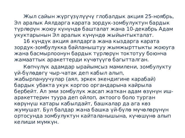  Жыл сайын жүргүзүлүүчү глобалдык акция 25-ноябрь, Эл аралык Аялдарга карата зордук-зомбулуктун бардык түрлөрүн жоюу күнүндө башталат жана 10-декабрь Адам укуктарынын Эл аралык күнүндө жыйынтыкталат.   16 күндүк акция аялдарга жана кыздарга карата зордук-зомбулукка байланыштуу жымжырттыкты жоюуга жана басмырлоонун бардык түрлөрүн токтотуу боюнча жамааттык аракеттерди күчөтүүгө багытталган.  Көпчүлүк адамдар ырайымсыз мамилени, зомбулукту үй-бүлөдөгү чыр-чатак деп кабыл алып, жабырлануучулар (аял, эркек экендигине карабай) бардык убакта укук коргоо органдарына кайрыла бербейт. Ал эми зомбулук жасап жаткан адам өзүнүн иш-аракеттерин туура деп ойлоп, актоого боло турган көрүнүш катары кабылдайт, башкалар да ага көз жумушат. Бул балдар жана башка үй-бүлө мүчөлөрүнүн ортосунда зомбулуктун кайталанышына, күчөшүнө алып келиши мүмкүн. 