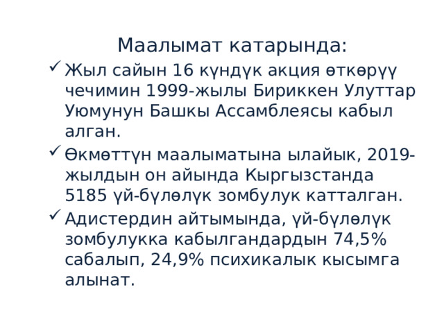 Маалымат катарында: Жыл сайын 16 күндүк акция өткөрүү чечимин 1999-жылы Бириккен Улуттар Уюмунун Башкы Ассамблеясы кабыл алган. Өкмөттүн маалыматына ылайык, 2019-жылдын он айында Кыргызстанда 5185 үй-бүлөлүк зомбулук катталган. Адистердин айтымында, үй-бүлөлүк зомбулукка кабылгандардын 74,5% сабалып, 24,9% психикалык кысымга алынат. 