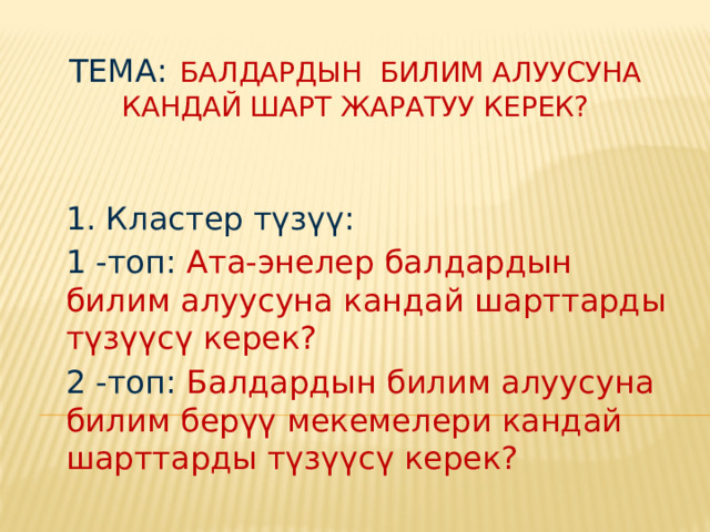 Тема:  Балдардын билим алуусуна кандай шарт жаратуу керек? 1. Кластер түзүү: 1 -топ: Ата-энелер балдардын билим алуусуна кандай шарттарды түзүүсү керек? 2 -топ: Балдардын билим алуусуна билим берүү мекемелери кандай шарттарды түзүүсү керек?  
