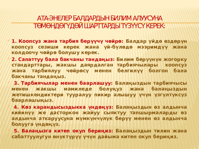 Ата-энелер балдардын билим алуусуна төмөндөгүдөй шарттарды түзүүсү керек:   1. Коопсуз жана тарбия берүүчү чөйрө: Балдар үйдө өздөрүн коопсуз сезиши керек жана үй-бүлөдө мээримдүү жана колдоочу чөйрө болушу керек. 2. Сапаттуу бала бакчаны тандаңыз: Билим берүүнүн жогорку стандарттары, жакшы даярдалган тарбиячылары коопсуз жана тарбиялуу чөйрөсү менен белгилүү болгон бала бакчаны тандаңыз.  3. Тарбиячылар менен баарлашуу: Балаңыздын тарбиячысы менен жакшы мамиледе болуңуз жана балаңыздын жетишкендиктери тууралуу пикир алышуу үчүн үзгүлтүксүз баарлашыңыз.  4. Көз карандысыздыкка үндөңүз: Балаңыздын өз алдынча кийинүү же дасторкон жайуу сыяктуу тапшырмаларды өз алдынча аткаруусуна мүмкүнчүлүк берүү менен өз алдынча болууга үндөңүз.  5. Балаңызга китеп окуп бериңиз: Балаңыздын тилин жана сабаттуулугун өнүктүрүү үчүн дайыма китеп окуп бериңиз.  