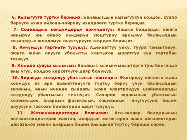  6. Кызыгууга түрткү бериңиз: Балаңыздын кызыгуусун колдоп, суроо берүүгө жана айлана-чөйрөнү изилдөөгө түрткү бериңиз.  7. Социалдык көндүмдөрдү өркүндөтүү: Башка балдарды оюнга чакыруу же ойноо күндөрүн уюштуруу аркылуу балаңыздын социалдык жөндөмүн өнүктүрүүгө жардам бериңиз.  8. Күнүмдүк тартипти түзүңүз: Адекваттуу уйку, туура тамактануу, оюнга жана окууга убакытты камтыган ырааттуу күн тартибин түзүңүз.  9. Колдоо сунуш кылыңыз: Балаңыз кыйынчылыктарга туш болгондо аны угуп, колдоо көрсөтүүгө даяр болуңуз.  10. Экранды колдонуу убактысын чектеңиз: Жигердүү ойноого жана коомдук өз ара аракеттенүүгө түрткү берүү үчүн балаңыздын экранын, анын ичинде сыналгы жана электрондук шаймандарды колдонуу убактысын чектеңиз. Санарип экранынын убактысын көзөмөлдөп, алардын физикалык, социалдык өнүгүүсүнө, билим алуусуна тоскоол болбогудай шарт түзүңүз.  11. Жетишкендиктерди белгилөө: Ата-энелер балдарынын жетишкендиктерин мактап, алардын эмгектерин жана ийгиликтерин даңазалоо менен алардын билим алышына түрткү бериши керек.  