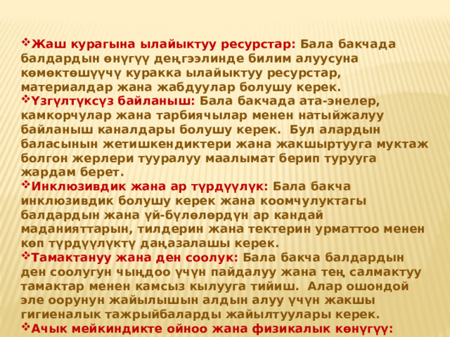 Жаш курагына ылайыктуу ресурстар: Бала бакчада балдардын өнүгүү деңгээлинде билим алуусуна көмөктөшүүчү куракка ылайыктуу ресурстар, материалдар жана жабдуулар болушу керек. Үзгүлтүксүз байланыш: Бала бакчада ата-энелер, камкорчулар жана тарбиячылар менен натыйжалуу байланыш каналдары болушу керек. Бул алардын баласынын жетишкендиктери жана жакшыртууга муктаж болгон жерлери тууралуу маалымат берип турууга жардам берет. Инклюзивдик жана ар түрдүүлүк: Бала бакча инклюзивдик болушу керек жана коомчулуктагы балдардын жана үй-бүлөлөрдүн ар кандай маданияттарын, тилдерин жана тектерин урматтоо менен көп түрдүүлүктү даңазалашы керек. Тамактануу жана ден соолук: Бала бакча балдардын ден соолугун чыңдоо үчүн пайдалуу жана тең салмактуу тамактар менен камсыз кылууга тийиш. Алар ошондой эле оорунун жайылышын алдын алуу үчүн жакшы гигиеналык тажрыйбаларды жайылтуулары керек. Ачык мейкиндикте ойноо жана физикалык көнүгүү: Балдар бакчасы ден соолукту чыңдоо үчүн сыртта ойноо жана физикалык көнүгүү үчүн мүмкүнчүлүктөрдү камсыз кылышы керек .  