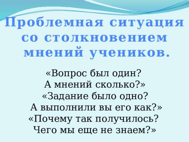 Проблемная ситуация со столкновением мнений учеников. «Вопрос был один? А мнений сколько?» «Задание было одно?  А выполнили вы его как?» «Почему так получилось? Чего мы еще не знаем?» 