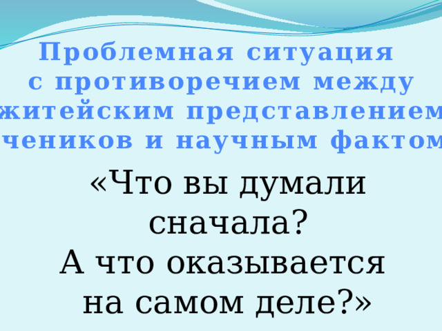 Проблемная ситуация с противоречием между житейским представлением учеников и научным фактом. «Что вы думали сначала? А что оказывается на самом деле?» 