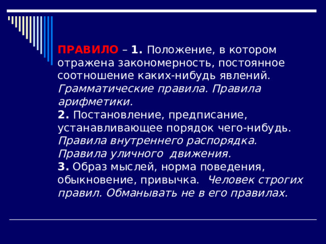 ПРАВИЛО – 1. Положение, в котором отражена закономерность, постоянное соотношение каких-нибудь явлений. Грамматические правила. Правила арифметики. 2. Постановление, предписание, устанавливающее порядок чего-нибудь. Правила внутреннего распорядка. Правила уличного движения. 3. Образ мыслей, норма поведения, обыкновение, привычка. Человек строгих правил. Обманывать не в его правилах. 