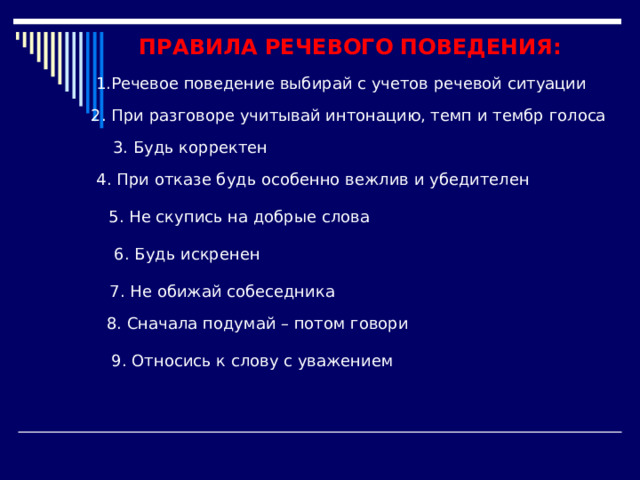 ПРАВИЛА РЕЧЕВОГО ПОВЕДЕНИЯ: 1.Речевое поведение выбирай с учетов речевой ситуации 2. При разговоре учитывай интонацию, темп и тембр голоса 3. Будь корректен 4. При отказе будь особенно вежлив и убедителен 5. Не скупись на добрые слова 6. Будь искренен 7. Не обижай собеседника 8. Сначала подумай – потом говори 9. Относись к слову с уважением 
