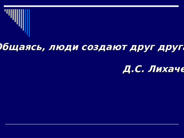 Общаясь, люди создают друг друга.  Д.С. Лихачев 