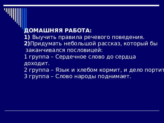 ДОМАШНЯЯ РАБОТА: 1) Выучить правила речевого поведения. 2) Придумать небольшой рассказ, который бы  заканчивался пословицей: 1 группа – Сердечное слово до сердца доходит. 2 группа – Язык и хлебом кормит, и дело портит. 3 группа – Слово народы поднимает. 