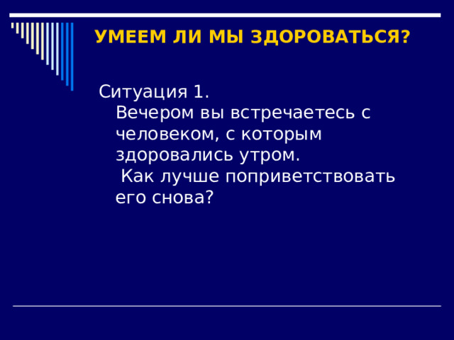 УМЕЕМ ЛИ МЫ ЗДОРОВАТЬСЯ? Ситуация 1.  Вечером вы встречаетесь с человеком, с которым здоровались утром.  Как лучше поприветствовать его снова? 