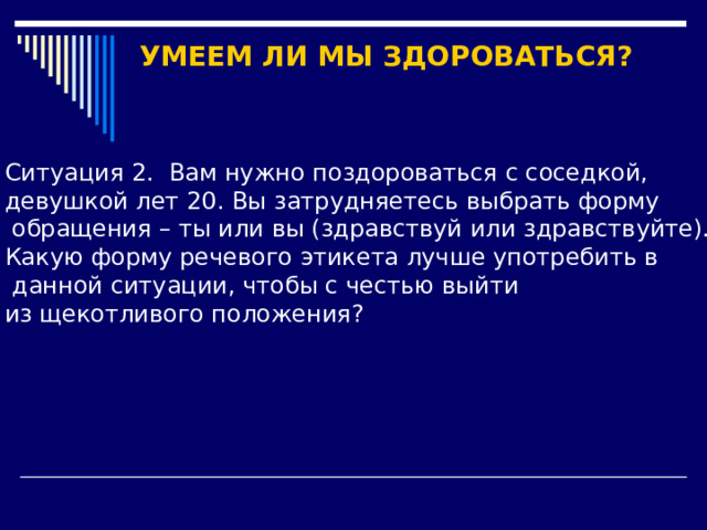 УМЕЕМ ЛИ МЫ ЗДОРОВАТЬСЯ?  Ситуация 2. Вам нужно поздороваться с соседкой, девушкой лет 20. Вы затрудняетесь выбрать форму  обращения – ты или вы (здравствуй или здравствуйте). Какую форму речевого этикета лучше употребить в  данной ситуации, чтобы с честью выйти из щекотливого положения? 