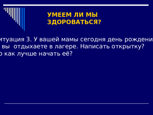 УМЕЕМ ЛИ МЫ ЗДОРОВАТЬСЯ? Ситуация 3. У вашей мамы сегодня день рождения,  а вы отдыхаете в лагере. Написать открытку? Но как лучше начать её? 