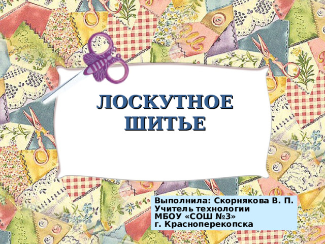     ЛОСКУТНОЕ ШИТЬЕ    Выполнила: Скорнякова В. П. Учитель технологии МБОУ «СОШ №3» г. Красноперекопска 