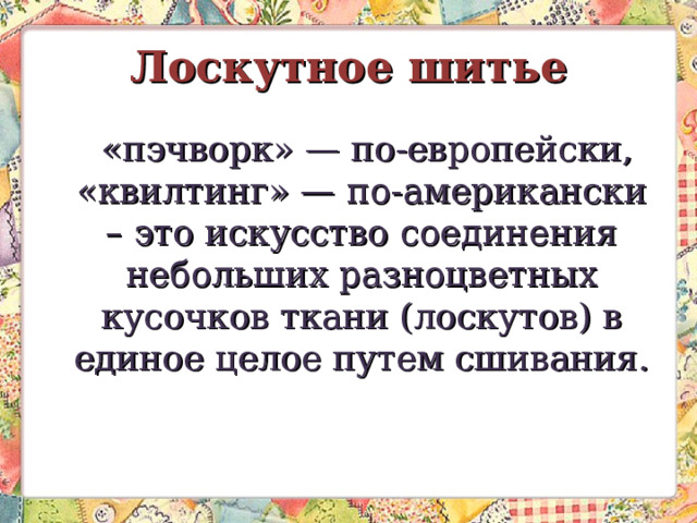 Лоскутное шитье   «пэчворк» — по-европейски, «квилтинг» — по-американски – это искусство соединения небольших разноцветных кусочков ткани (лоскутов) в единое целое путем сшивания.   
