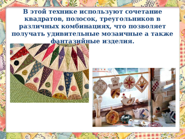 В этой технике используют сочетание квадратов, полосок, треугольников в различных комбинациях, что позволяет получать удивительные мозаичные а также фантазийные изделия.   
