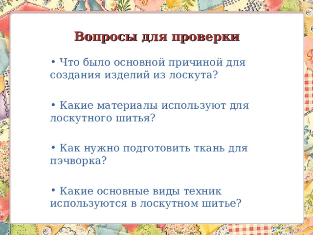 Вопросы для проверки  Что было основной причиной для создания изделий из лоскута?  Какие материалы используют для лоскутного шитья?  Как нужно подготовить ткань для пэчворка?  Какие основные виды техник используются в лоскутном шитье?   
