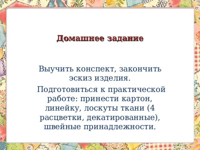 Домашнее задание Выучить конспект, закончить эскиз изделия.  Подготовиться к практической работе: принести картон, линейку, лоскуты ткани (4 расцветки, декатированные), швейные принадлежности. 