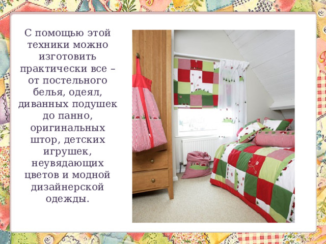 С помощью этой техники можно изготовить практически все – от постельного белья, одеял, диванных подушек до панно, оригинальных штор, детских игрушек, неувядающих цветов и модной дизайнерской одежды. 
