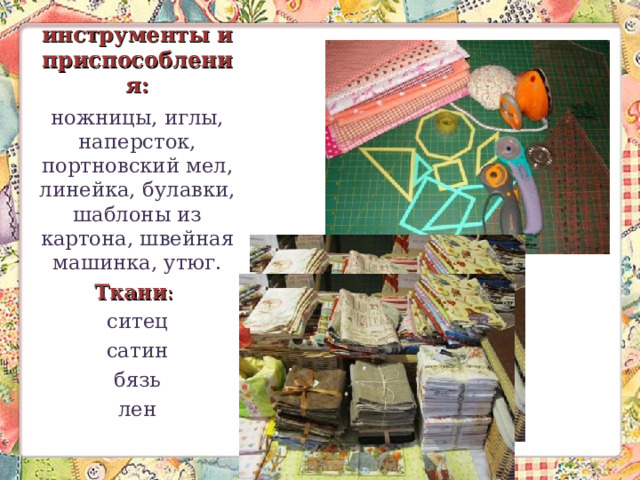 инструменты и приспособления: ножницы, иглы, наперсток, портновский мел, линейка, булавки, шаблоны из картона, швейная машинка, утюг. Ткани : ситец сатин бязь лен 