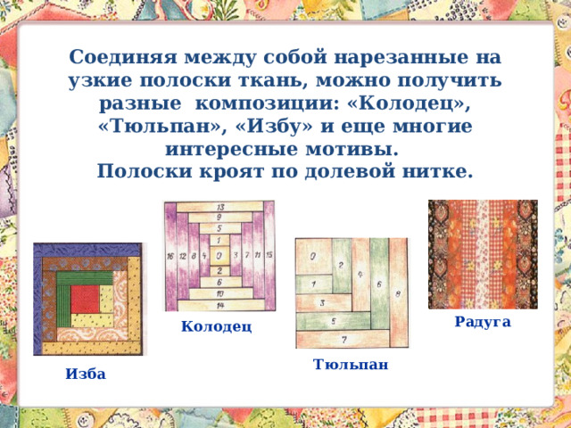 Соединяя между собой нарезанные на узкие полоски ткань, можно получить разные композиции: «Колодец», «Тюльпан», «Избу» и еще многие интересные мотивы.  Полоски кроят по долевой нитке.   Радуга Колодец Тюльпан Изба 