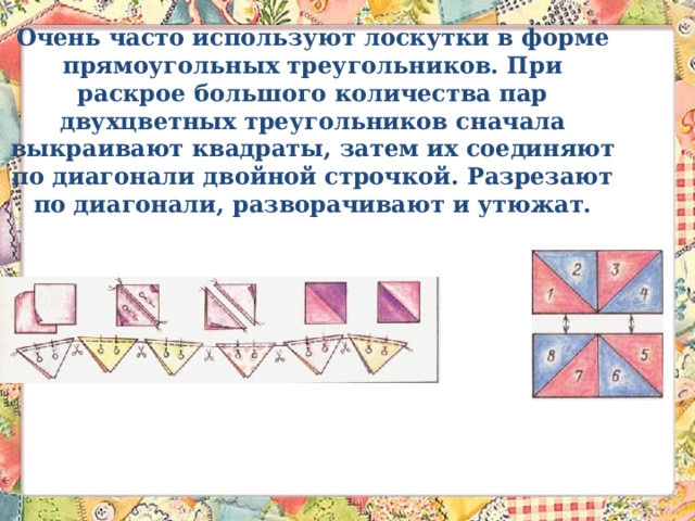 Очень часто используют лоскутки в форме прямоугольных треугольников. При раскрое большого количества пар двухцветных треугольников сначала выкраивают квадраты, затем их соединяют по диагонали двойной строчкой. Разрезают по диагонали, разворачивают и утюжат.   