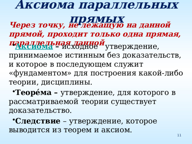 Аксиома параллельных прямых Через точку, не лежащую на данной прямой, проходит только одна прямая, параллельная данной Аксио́ма – исходное утверждение, принимаемое истинным без доказательств, и которое в последующем служит «фундаментом» для построения какой-либо теории, дисциплины. Теоре́ма – утверждение, для которого в рассматриваемой теории существует доказательство. Следствие – утверждение, которое выводится из теорем и аксиом. 