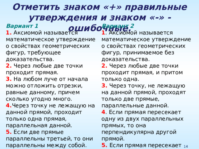 Отметить знаком «+» правильные утверждения и знаком «-» - ошибочные. Вариант 2 1 . Аксиомой называется математическое утверждение о свойствах геометрических фигур, принимаемое без доказательства. 2. Через любые две точки проходит прямая, и притом только одна. 3. Через точку, не лежащую на данной прямой, проходят только две прямые, параллельные данной. 4 . Если прямая пересекает одну из двух параллельных прямых, то она перпендикулярна другой прямой. 5. Если прямая пересекает одну из двух параллельных прямых, то она пересекает и другую. Вариант 1 1. Аксиомой называется математическое утверждение о свойствах геометрических фигур, требующее доказательства. 2. Через любые две точки проходит прямая. 3. На любом луче от начала можно отложить отрезки, равные данному, причем сколько угодно много. 4. Через точку не лежащую на данной прямой, проходит только одна прямая, параллельная данной. 5. Если две прямые параллельны третьей, то они параллельны между собой. 