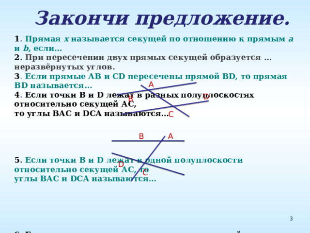  Закончи предложение.  1 . Прямая х называется секущей по отношению к прямым а и b , если… 2 . При пересечении двух прямых секущей образуется … неразвёрнутых углов. 3 . Если прямые АВ и СD пересечены прямой ВD, то прямая ВD называется… 4 . Если точки В и D лежат в разных полуплоскостях относительно секущей АС, то углы ВАС и DCA называются…     5 . Если точки В и D лежат в одной полуплоскости относительно секущей АС, то углы ВАС и DCA называются…     6 . Если внутренние накрест лежащие углы одной пары равны, то внутренние накрест лежащие углы другой пары… А D В С А B D C 