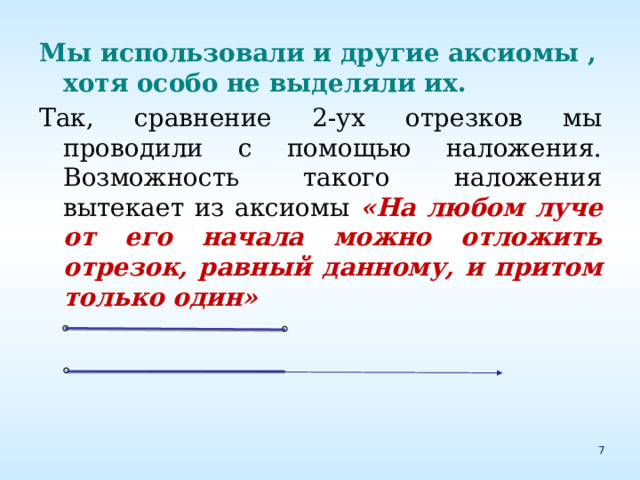 Мы использовали и другие аксиомы , хотя особо не выделяли их. Так, сравнение 2-ух отрезков мы проводили с помощью наложения. Возможность такого наложения вытекает из аксиомы «На любом луче от его начала можно отложить отрезок, равный данному, и притом только один» 