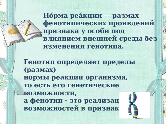 Но́рма реа́кции  — размах фенотипических проявлений признака у особи под влиянием внешней среды без изменения генотипа. Генотип определяет пределы (размах) нормы реакции организма, то есть его генетические возможности, а фенотип - это реализация этих возможностей в признаках . 